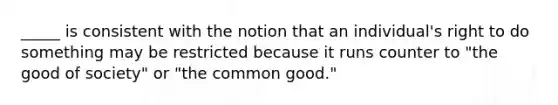 _____ is consistent with the notion that an individual's right to do something may be restricted because it runs counter to "the good of society" or "the common good."