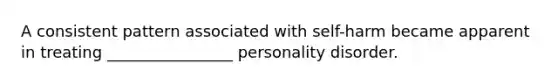 A consistent pattern associated with self-harm became apparent in treating ________________ personality disorder.