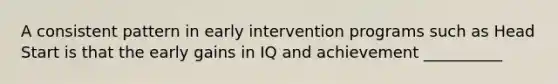 A consistent pattern in early intervention programs such as Head Start is that the early gains in IQ and achievement __________