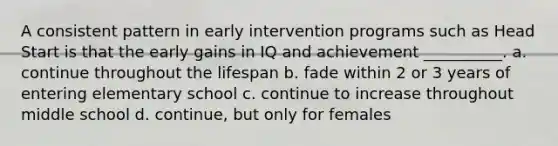 A consistent pattern in early intervention programs such as Head Start is that the early gains in IQ and achievement __________. a. continue throughout the lifespan b. fade within 2 or 3 years of entering elementary school c. continue to increase throughout middle school d. continue, but only for females