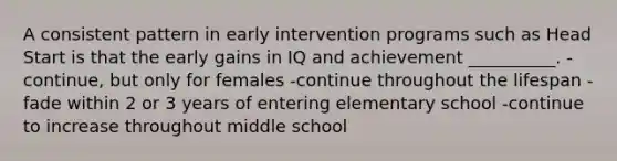 A consistent pattern in early intervention programs such as Head Start is that the early gains in IQ and achievement __________. -continue, but only for females -continue throughout the lifespan -fade within 2 or 3 years of entering elementary school -continue to increase throughout middle school