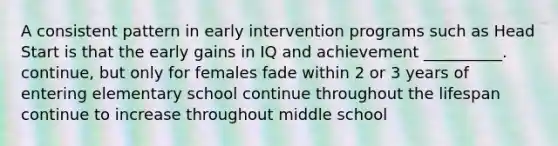 A consistent pattern in early intervention programs such as Head Start is that the early gains in IQ and achievement __________. continue, but only for females fade within 2 or 3 years of entering elementary school continue throughout the lifespan continue to increase throughout middle school