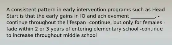 A consistent pattern in early intervention programs such as Head Start is that the early gains in IQ and achievement __________. -continue throughout the lifespan -continue, but only for females -fade within 2 or 3 years of entering elementary school -continue to increase throughout middle school