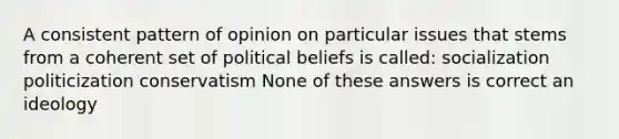 A consistent pattern of opinion on particular issues that stems from a coherent set of political beliefs is called: socialization politicization conservatism None of these answers is correct an ideology