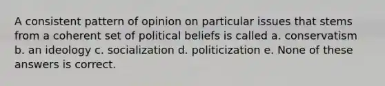 A consistent pattern of opinion on particular issues that stems from a coherent set of political beliefs is called a. conservatism b. an ideology c. socialization d. politicization e. None of these answers is correct.