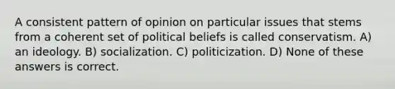 A consistent pattern of opinion on particular issues that stems from a coherent set of political beliefs is called conservatism. A) an ideology. B) socialization. C) politicization. D) None of these answers is correct.