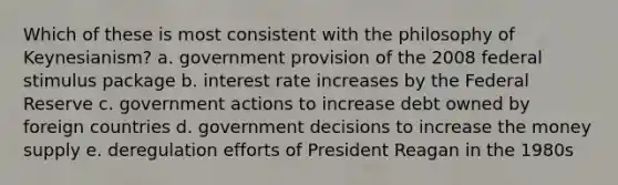 Which of these is most consistent with the philosophy of Keynesianism? a. government provision of the 2008 federal stimulus package b. interest rate increases by the Federal Reserve c. government actions to increase debt owned by foreign countries d. government decisions to increase the money supply e. deregulation efforts of President Reagan in the 1980s