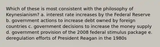 Which of these is most consistent with the philosophy of Keynesianism? a. interest rate increases by the Federal Reserve b. government actions to increase debt owned by foreign countries c. government decisions to increase the money supply d. government provision of the 2008 federal stimulus package e. deregulation efforts of President Reagan in the 1980s