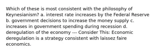 Which of these is most consistent with the philosophy of Keynesianism? a. interest rate increases by the Federal Reserve b. government decisions to increase the money supply c. increases in government spending during recession d. deregulation of the economy --- Consider This: Economic deregulation is a strategy consistent with laissez faire economics.