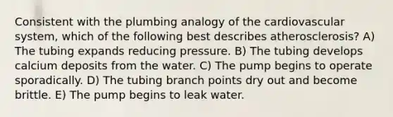 Consistent with the plumbing analogy of the cardiovascular system, which of the following best describes atherosclerosis? A) The tubing expands reducing pressure. B) The tubing develops calcium deposits from the water. C) The pump begins to operate sporadically. D) The tubing branch points dry out and become brittle. E) The pump begins to leak water.