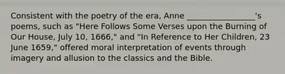 Consistent with the poetry of the era, Anne _________________'s poems, such as "Here Follows Some Verses upon the Burning of Our House, July 10, 1666," and "In Reference to Her Children, 23 June 1659," offered moral interpretation of events through imagery and allusion to the classics and the Bible.