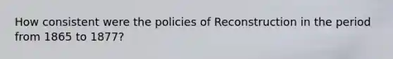 How consistent were the policies of Reconstruction in the period from 1865 to 1877?