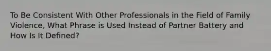 To Be Consistent With Other Professionals in the Field of Family Violence, What Phrase is Used Instead of Partner Battery and How Is It Defined?