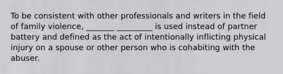 To be consistent with other professionals and writers in the field of family violence, _______ _________ is used instead of partner battery and defined as the act of intentionally inflicting physical injury on a spouse or other person who is cohabiting with the abuser.