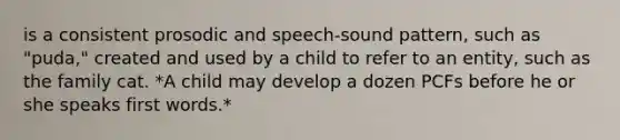 is a consistent prosodic and speech-sound pattern, such as "puda," created and used by a child to refer to an entity, such as the family cat. *A child may develop a dozen PCFs before he or she speaks first words.*