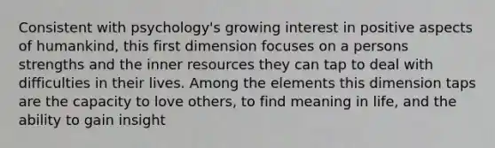 Consistent with psychology's growing interest in positive aspects of humankind, this first dimension focuses on a persons strengths and the inner resources they can tap to deal with difficulties in their lives. Among the elements this dimension taps are the capacity to love others, to find meaning in life, and the ability to gain insight