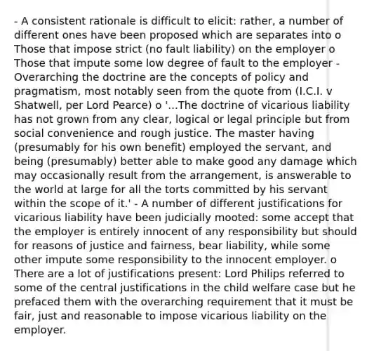 - A consistent rationale is difficult to elicit: rather, a number of different ones have been proposed which are separates into o Those that impose strict (no fault liability) on the employer o Those that impute some low degree of fault to the employer - Overarching the doctrine are the concepts of policy and pragmatism, most notably seen from the quote from (I.C.I. v Shatwell, per Lord Pearce) o '...The doctrine of vicarious liability has not grown from any clear, logical or legal principle but from social convenience and rough justice. The master having (presumably for his own benefit) employed the servant, and being (presumably) better able to make good any damage which may occasionally result from the arrangement, is answerable to the world at large for all the torts committed by his servant within the scope of it.' - A number of different justifications for vicarious liability have been judicially mooted: some accept that the employer is entirely innocent of any responsibility but should for reasons of justice and fairness, bear liability, while some other impute some responsibility to the innocent employer. o There are a lot of justifications present: Lord Philips referred to some of the central justifications in the child welfare case but he prefaced them with the overarching requirement that it must be fair, just and reasonable to impose vicarious liability on the employer.