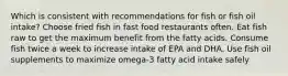 Which is consistent with recommendations for fish or fish oil intake? Choose fried fish in fast food restaurants often. Eat fish raw to get the maximum benefit from the fatty acids. Consume fish twice a week to increase intake of EPA and DHA. Use fish oil supplements to maximize omega-3 fatty acid intake safely