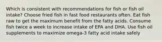 Which is consistent with recommendations for fish or fish oil intake? Choose fried fish in fast food restaurants often. Eat fish raw to get the maximum benefit from the fatty acids. Consume fish twice a week to increase intake of EPA and DHA. Use fish oil supplements to maximize omega-3 fatty acid intake safely