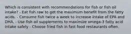 Which is consistent with recommendations for fish or fish oil intake? - Eat fish raw to get the maximum benefit from the fatty acids. - Consume fish twice a week to increase intake of EPA and DHA. - Use fish oil supplements to maximize omega-3 fatty acid intake safely - Choose fried fish in fast food restaurants often.