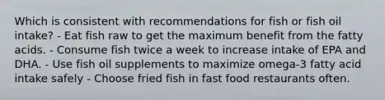 Which is consistent with recommendations for fish or fish oil intake? - Eat fish raw to get the maximum benefit from the fatty acids. - Consume fish twice a week to increase intake of EPA and DHA. - Use fish oil supplements to maximize omega-3 fatty acid intake safely - Choose fried fish in fast food restaurants often.