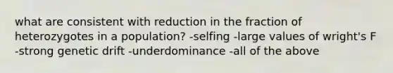 what are consistent with reduction in the fraction of heterozygotes in a population? -selfing -large values of wright's F -strong genetic drift -underdominance -all of the above