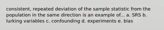 consistent, repeated deviation of the sample statistic from the population in the same direction is an example of... a. SRS b. lurking variables c. confounding d. experiments e. bias