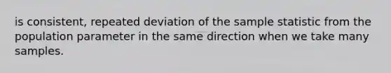 is consistent, repeated deviation of the sample statistic from the population parameter in the same direction when we take many samples.