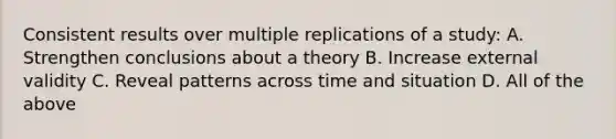 Consistent results over multiple replications of a study: A. Strengthen conclusions about a theory B. Increase external validity C. Reveal patterns across time and situation D. All of the above