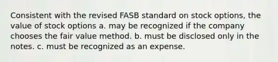 Consistent with the revised FASB standard on stock options, the value of stock options a. may be recognized if the company chooses the fair value method. b. must be disclosed only in the notes. c. must be recognized as an expense.