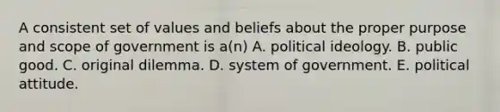 A consistent set of values and beliefs about the proper purpose and scope of government is a(n) A. political ideology. B. public good. C. original dilemma. D. system of government. E. political attitude.