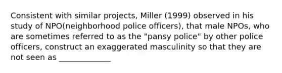 Consistent with similar projects, Miller (1999) observed in his study of NPO(neighborhood police officers), that male NPOs, who are sometimes referred to as the "pansy police" by other police officers, construct an exaggerated masculinity so that they are not seen as _____________