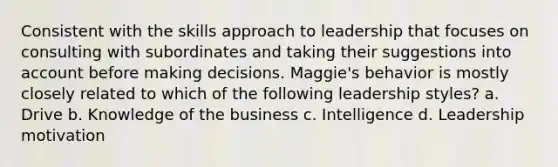 Consistent with the skills approach to leadership that focuses on consulting with subordinates and taking their suggestions into account before making decisions. Maggie's behavior is mostly closely related to which of the following leadership styles? a. Drive b. Knowledge of the business c. Intelligence d. Leadership motivation