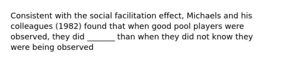 Consistent with the social facilitation effect, Michaels and his colleagues (1982) found that when good pool players were observed, they did _______ than when they did not know they were being observed