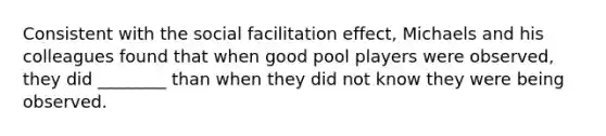 Consistent with the social facilitation effect, Michaels and his colleagues found that when good pool players were observed, they did ________ than when they did not know they were being observed.