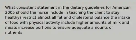 What consistent statement in the dietary guidelines for American 2005 should the nurse include in teaching the client to stay healthy? restrict almost all fat and cholesterol balance the intake of food with physical activity include higher amounts of milk and meats increase portions to ensure adequate amounts of nutrients