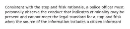 Consistent with the stop and frisk rationale, a police officer must personally observe the conduct that indicates criminality may be present and cannot meet the legal standard for a stop and frisk when the source of the information includes a citizen informant