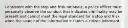 Consistent with the stop and frisk rationale, a police officer must personally observe the conduct that indicates criminality may be present and cannot meet the legal standard for a stop and frisk when the source of the information includes a citizen informant.