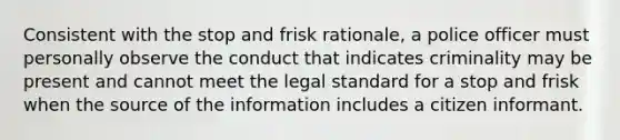 Consistent with the stop and frisk rationale, a police officer must personally observe the conduct that indicates criminality may be present and cannot meet the legal standard for a stop and frisk when the source of the information includes a citizen informant.