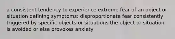 a consistent tendency to experience extreme fear of an object or situation defining symptoms: disproportionate fear consistently triggered by specific objects or situations the object or situation is avoided or else provokes anxiety