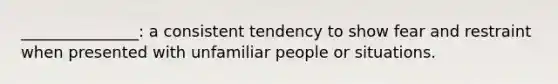 _______________: a consistent tendency to show fear and restraint when presented with unfamiliar people or situations.