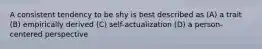 A consistent tendency to be shy is best described as (A) a trait (B) empirically derived (C) self-actualization (D) a person-centered perspective