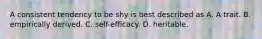 A consistent tendency to be shy is best described as A. A trait. B. empirically derived. C. self-efficacy. D. heritable.