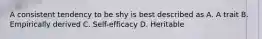 A consistent tendency to be shy is best described as A. A trait B. Empirically derived C. Self-efficacy D. Heritable