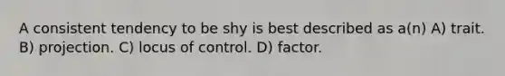 A consistent tendency to be shy is best described as a(n) A) trait. B) projection. C) locus of control. D) factor.