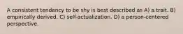 A consistent tendency to be shy is best described as A) a trait. B) empirically derived. C) self-actualization. D) a person-centered perspective.