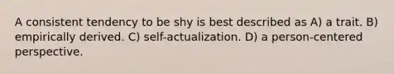 A consistent tendency to be shy is best described as A) a trait. B) empirically derived. C) self-actualization. D) a person-centered perspective.