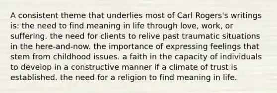 A consistent theme that underlies most of Carl Rogers's writings is: the need to find meaning in life through love, work, or suffering. the need for clients to relive past traumatic situations in the here-and-now. the importance of expressing feelings that stem from childhood issues. a faith in the capacity of individuals to develop in a constructive manner if a climate of trust is established. the need for a religion to find meaning in life.