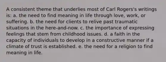 A consistent theme that underlies most of Carl Rogers's writings is: a. the need to find meaning in life through love, work, or suffering. b. the need for clients to relive past traumatic situations in the here-and-now. c. the importance of expressing feelings that stem from childhood issues. d. a faith in the capacity of individuals to develop in a constructive manner if a climate of trust is established. e. the need for a religion to find meaning in life.