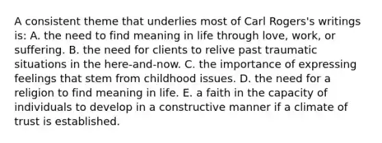 A consistent theme that underlies most of Carl Rogers's writings is: A. the need to find meaning in life through love, work, or suffering. B. the need for clients to relive past traumatic situations in the here-and-now. C. the importance of expressing feelings that stem from childhood issues. D. the need for a religion to find meaning in life. E. a faith in the capacity of individuals to develop in a constructive manner if a climate of trust is established.